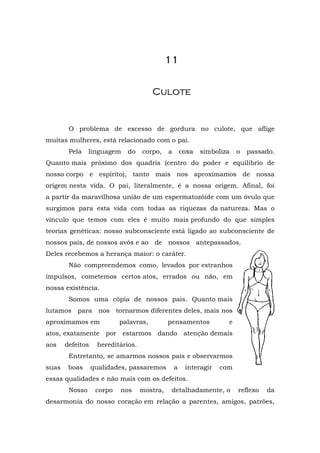 11


                                       Culote


        O problema de excesso de gordura no culote, que aflige
muitas mulheres, está relacionado com o pai.
        Pela    linguagem    do    corpo,    a       coxa   simboliza   o   passado.
Quanto mais próximo dos quadris (centro do poder e equilíbrio de
nosso corpo e espírito), tanto mais nos aproximamos de nossa
origem nesta vida. O pai, literalmente, é a nossa origem. Afinal, foi
a partir da maravilhosa união de um espermatozóide com um óvulo que
surgimos para esta vida com todas as riquezas da natureza. Mas o
vínculo que temos com eles é muito mais profundo do que simples
teorias genéticas: nosso subconsciente está ligado ao subconsciente de
nossos pais, de nossos avós e ao de nossos antepassados.
Deles recebemos a herança maior: o caráter.
        Não compreendemos como, levados por estranhos
impulsos, cometemos certos atos, errados ou não, em
nossa existência.
        Somos uma cópia de nossos pais. Quanto mais
lutamos para nos tornarmos diferentes deles, mais nos
aproximamos em             palavras,         pensamentos            e
atos, exatamente por estarmos dando atenção demais
aos    defeitos    hereditários.
        Entretanto, se amarmos nossos pais e observarmos
suas    boas      qualidades, passaremos         a    interagir   com
essas qualidades e não mais com os defeitos.
        Nosso      corpo   nos     mostra,    detalhadamente, o         reflexo   da
desarmonia do nosso coração em relação a parentes, amigos, patrões,
 
