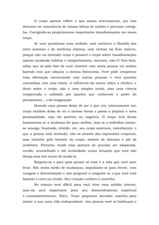 O corpo apenas reflete o que somos internamente, por isso
devemos ter consciência de nossas falhas de caráter e procurar corrigi-
las. Corrigindo-as propiciaremos importantes transformações em nosso
corpo.
         Se você questionar essa verdade, sem conhecer a filosofia das
artes marciais e da medicina chinesa, com certeza vai ficar maluco,
porque não vai entender como é possível o corpo sofrer transformações
apenas mudando hábitos e comportamento, internos, não é? Pois bem,
saiba que só pelo fato de você conviver com outra pessoa vai acabar
fazendo com que adquira a mesma fisionomia. Você pode comprovar
essa afirmação conversando com outras pessoas e verá quantos
concordam com essa teoria. A influência da mente sobre o cérebro, e
deste sobre o corpo, não é uma simples teoria, mas uma ciência
comprovada e utilizada por aqueles que conhecem o poder do
pensamento... e da imaginação.
         Quando uma pessoa deixa de ser o que era, internamente seu
corpo também deixa de ter a mesma forma e passa a projetar a nova
personalidade, seja ela positiva ou negativa. O corpo terá forma
harmoniosa se a mudança for para melhor, mas se o indivíduo tornar-
se amargo, frustrado, rebelde, etc, seu corpo mostrará, visivelmente, o
que a pessoa está sentindo, não só através das expressões corporais,
mas também pelo formato do corpo, através de doenças e até de
acidentes. Portanto, mude essa postura de precisar ser amparado,
ouvido, aconselhado e até acomodado numa situação que você não
deseja mas tem receio de mudá-la.
         Respeite-se e pare para pensar se essa é a vida que você quer
levar. Não tenha medo de mudanças, impulsione-se para frente, com
coragem e determinação e não pergunte a ninguém se o que você está
fazendo é certo ou errado. Seu coração conhece o caminho.
         No começo será difícil para você viver essa solidão interna,
mas ela    será   importante   para   seu   desenvolvimento   espiritual
e, conseqüentemente, físico. Tome pequenas decisões sozinho, para
iniciar a sua nova vida independente. Aos poucos você se habituará a
 