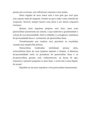 pensar por si mesmo, sem influências externas e sem medos.
       Sinta orgulho de seus novos atos e lute pelo que você quer
sem esperar nada de ninguém. Lembre-se que a vida é uma caixinha de
surpresas. Decerto, sempre haverá uma porta a ser aberta, enquanto
vivermos.
       Quanto     mais   impulsos      próprios   você    tiver,   mais     suas
panturrilhas aumentarão em volume, o que mostrará a grandiosidade e
a força de sua personalidade. Evite a rebeldia e a arrogância, sinônimos
de personalidade fraca e, certamente, de panturrilhas finas.
       Transformando sua conduta você perceberá os resultados
usando uma simples fita métrica.
       Panturrilhas      tonificadas      simbolizam          pessoa        ativa,
autoconfiante, dona de suas próprias opiniões e desejos. A diferença
de personalidade entre os portadores de panturrilhas finas e os
de panturrilhas   grossas   está,   evidentemente,       na   forma    de    agir:
enquanto o primeiro pergunta se deve fazer, o outro faz e avisa depois.
Se avisar!
       Equilibre-se em seus impulsos e terá panturrilhas harmoniosas.
 