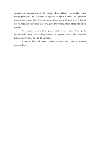 secretos ou inconscientes de culpa desenvolvem na mulher um
desejo profundo de proteger e ajudar exageradamente as pessoas
que convivem com ela. Portanto, descubra a cada dia quem você deseja
ser na verdade e assuma sua nova postura com carinho e respeito pelos
outros.
          Seu corpo irá mostrar quem você está sendo. Tudo pode
ser alterado   pelo   autoconhecimento   e   nossa   força   de   vontade
para compreender as leis do Universo.
          Pense no Deus do seu coração e mude sua postura interna
para melhor.
 