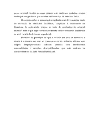 peso corporal. Muitas pessoas magras que praticam ginástica pesam
mais que um gordinho que não faz nenhum tipo de exercício físico.
         O conceito sobre o assunto desenvolvido neste livro não faz parte
do currículo de nenhuma faculdade, tampouco é encontrado na
literatura de auto-ajuda porque se trata de conhecimento oriental
milenar. Mas o que digo só baterá de frente com os conceitos ocidentais
se você estudá-lo de forma superficial.
         Partindo do princípio de que o estado em que se encontra a
mente é o mesmo em que se encontra o corpo, podemos afirmar que
corpos     desproporcionais    indicam     pessoas      com    sentimentos
contraditórios   e   emoções   desequilibradas,   que    não   aceitam   os
acontecimentos da vida com naturalidade.
 