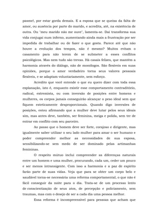 pasme!, por estar gorda demais. E a esposa que se queixa da falta de
amor, ou ausência por parte do marido, e acredita, até, na existência de
outra. Ou "meu marido não me ouve", lamenta-se. Daí transforma sua
vida conjugai num inferno, aumentando ainda mais a frustração por ser
impedida de trabalhar ou de fazer o que gosta. Parece até que não
houve a evolução dos tempos, não é mesmo? Muitos evitam o
casamento    para   não    terem   de   se   submeter   a    esses   conflitos
psicológicos. Mas nem tudo são trevas. Há casais felizes, que mantêm a
harmonia através do diálogo, não de monólogos. São flexíveis em suas
opiniões, porque o amor verdadeiro torna seus valores pessoais
flexíveis, e se adaptam voluntariamente, sem esforço.
        Acredito que você entende o que eu quero dizer com toda essa
explanação, isto é, enquanto existir esse comportamento contraditório,
radical, extremista, ou com inversão de posições entre homens e
mulheres, os corpos jamais conseguirão alcançar o peso ideal sem que
fiquem esteticamente desproporcionais. Quando digo inversões de
posições, estou afirmando que a mulher deve lutar pelos seus ideais
sim, mas antes deve, também, ser feminina, meiga e polida, sem ter de
entrar em conflito com seu parceiro.
        Ao passo que o homem deve ser forte, corajoso e dirigente, mas
igualmente saber utilizar o seu lado mulher para amar o ser humano e
poder   compreender       melhor   as   necessidades    de     sua    esposa,
sensibilizando-se sem medo de ser dominado pelas artimanhas
femininas.
        O respeito mútuo inclui compreender as diferenças naturais
entre um homem e uma mulher, procurando, cada um, ceder um pouco
e ser menos intransigente. Com isso a harmonia e a paz de espírito
farão parte de suas vidas. Veja que para se obter um corpo belo e
saudável torna-se necessária uma reforma comportamental, o que não é
fácil conseguir da noite para o dia. Trata-se de um processo lento
de conscientização de seus atos, de percepção e policiamento, sem
traumas, mas com o desejo de ser a cada dia uma pessoa melhor.
        Essa reforma é incompreensível para pessoas que acham que
 