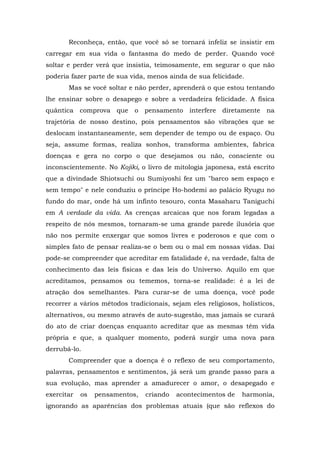 Reconheça, então, que você só se tornará infeliz se insistir em
carregar em sua vida o fantasma do medo de perder. Quando você
soltar e perder verá que insistia, teimosamente, em segurar o que não
poderia fazer parte de sua vida, menos ainda de sua felicidade.
       Mas se você soltar e não perder, aprenderá o que estou tentando
lhe ensinar sobre o desapego e sobre a verdadeira felicidade. A física
quântica comprova que o pensamento interfere diretamente na
trajetória de nosso destino, pois pensamentos são vibrações que se
deslocam instantaneamente, sem depender de tempo ou de espaço. Ou
seja, assume formas, realiza sonhos, transforma ambientes, fabrica
doenças e gera no corpo o que desejamos ou não, consciente ou
inconscientemente. No Kojiki, o livro de mitologia japonesa, está escrito
que a divindade Shiotsuchi ou Sumiyoshi fez um "barco sem espaço e
sem tempo" e nele conduziu o príncipe Ho-hodemi ao palácio Ryugu no
fundo do mar, onde há um infinto tesouro, conta Masaharu Taniguchi
em A verdade da vida. As crenças arcaicas que nos foram legadas a
respeito de nós mesmos, tornaram-se uma grande parede ilusória que
não nos permite enxergar que somos livres e poderosos e que com o
simples fato de pensar realiza-se o bem ou o mal em nossas vidas. Daí
pode-se compreender que acreditar em fatalidade é, na verdade, falta de
conhecimento das leis físicas e das leis do Universo. Aquilo em que
acreditamos, pensamos ou tememos, torna-se realidade: é a lei de
atração dos semelhantes. Para curar-se de uma doença, você pode
recorrer a vários métodos tradicionais, sejam eles religiosos, holísticos,
alternativos, ou mesmo através de auto-sugestão, mas jamais se curará
do ato de criar doenças enquanto acreditar que as mesmas têm vida
própria e que, a qualquer momento, poderá surgir uma nova para
derrubá-lo.
       Compreender que a doença é o reflexo de seu comportamento,
palavras, pensamentos e sentimentos, já será um grande passo para a
sua evolução, mas aprender a amadurecer o amor, o desapegado e
exercitar   os   pensamentos,   criando   acontecimentos de    harmonia,
ignorando as aparências dos problemas atuais (que são reflexos do
 