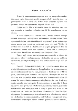 Pa r-a obter saúde
                                   obt


         Se você já plantou uma semente na terra e a regou todos os dias,
esperando a plantinha nascer, então compreenderá o que digo sobre ter
pensamentos bons e criar um destino bom, sabendo esperar com
paciência e amor o surgimento ou projeção em sua vida.
         Pensar, sentir, falar e agir devem estar em harmonia para que
seja acionada a propulsão realizadora da lei dos semelhantes que se
atraem.
         A saúde obtém-se da mesma forma, sendo coerente consigo
mesmo, analisando, secretamente, as vantagens de estar doente. Será
que estando doente você poderá fazer só o que gosta? Acha, mesmo, que
aquela pessoa que o despreza tanto, agora que você está "dodói", vai
dar-lhe mais atenção? E a família com a viagem programada terá de
suspendê-la porque você está doente? O filho com o casamento
marcado não poderá mais realizá-lo porque o papai adoeceu!
         Talvez você esteja, inconscientemente, querendo se vingar de
alguém que não o reconheça em seu seio familiar ou em seu ambiente
de trabalho, ou esteja chantageando para fazê-los acreditar que você faz
falta.
         Existem infinitas possibilidades para que uma doença possa ser
criada fisiologicamente pela mente. Exemplo disso é a pessoa que, num
determinado momento de sua vida, encontra-se diante de um problema
grave, sem saída para encontrar uma solução. Desespera-se: está no
limite de seu consciente. Para salvá-la, seu subconsciente entra em
ação e lhe presenteia com uma doença inteligente. É o caso de alguém
muito cansado, sobrecarregado de compromissos e impedido de fazer
aquilo que mais gosta para satisfazer seus prazeres pessoais, que acaba
somatizando uma forte gripe que o obriga a parar com tudo e a se
reorganizar, livrando-o dos excessos de preocupações. Outro exemplo:
alguém que vive um problema aparentemente sem solução e que possui
no seio familiar pessoas dominantes, controladoras ou superprotetoras,
normalmente sofre algum tipo de acidente que vai lhe causar amnésia,
 