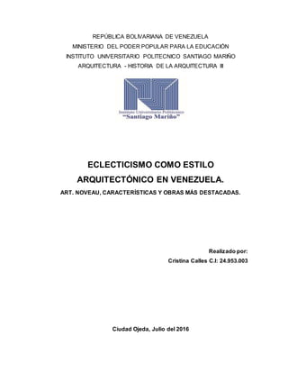 REPÚBLICA BOLIVARIANA DE VENEZUELA
MINISTERIO DEL PODER POPULAR PARA LA EDUCACIÓN
INSTITUTO UNIVERSITARIO POLITECNICO SANTIAGO MARIÑO
ARQUITECTURA - HISTORIA DE LA ARQUITECTURA III
ECLECTICISMO COMO ESTILO
ARQUITECTÓNICO EN VENEZUELA.
ART. NOVEAU, CARACTERÍSTICAS Y OBRAS MÁS DESTACADAS.
Realizado por:
Cristina Calles C.I: 24.953.003
Ciudad Ojeda, Julio del 2016
 
