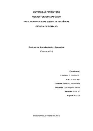 UNIVERSIDAD FERMÍN TORO
VICERECTORADO ACADÉMICO
FACULTAD DE CIENCIAS JURÍDICAS Y POLÍTICAS
ESCUELA DE DERECHO
Contrato de Arrendamiento y Comodato
(Comparación)
Estudiante:
Landaeta E. Cristina E.
C.I.: 18.997.997
Cátedra: Derecho Inquilinario
Docente: Carrasquero Jesús
Sección: SAIA C
Lapso 2015 /A
Barquisimeto, Febrero del 2016
 