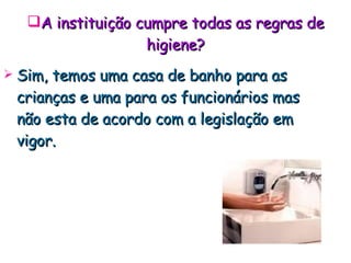 A instituição cumpre todas as regras de higiene? Sim, temos uma casa de banho para as crianças e uma para os funcionários mas não esta de acordo com a legislação em vigor. 