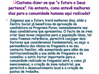 Costuma dizer-se que “o futuro a Deus pertence”. No entanto, como antevê melhores dias para a comunidade humana aqui radicada ? Julgamos que o futuro trará melhores dias, aliás o Centro Social já beneficiou da aprovação da candidatura ao Programa Pares, nomeadamente nas duas candidaturas que apresentou. O facto de se irem criar duas novas respostas para a população idosa, tal como fizemos referência, permitirá conjugar dois factores que consideramos fundamentais, ou seja: a permanência dos idosos na freguesia e no seu contexto familiar, não aumentando para além da sua institucionalização a sua saída da freguesia e do conselho; o outro factor importante para a comunidade radicada na freguesia será, e como já mencionamos, a criação da zona industrial, que permitirá o desenvolvimento local e a criação de postos de trabalho. 