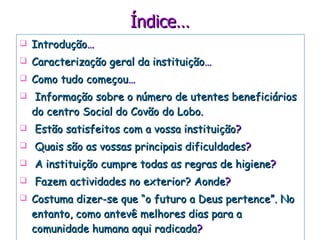 Índice… Introdução … Caracterização geral da instituição … Como tudo começou … Informação sobre o número de utentes beneficiários do centro Social do Covão do Lobo . Estão satisfeitos com a vossa instituição ? Quais são as vossas principais dificuldades ? A instituição cumpre todas as regras de higiene ? Fazem actividades no exterior? Aonde ? Costuma dizer-se que “o futuro a Deus pertence”. No entanto, como antevê melhores dias para a comunidade humana aqui radicada ? 