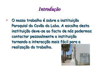 Introdução O nosso trabalho é sobre a instituição Paroquial do Covão do Lobo. A escolha desta instituição deve-se ao facto de nós podermos contactar pessoalmente a instituição tornando a interacção mais fácil para a realização do trabalho . 