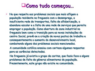Como tudo começou… No que respeita aos problemas sociais que mais afligem a população residente na freguesia com o desemprego, a insuficiente rede de transportes, falta de alfabetização, o abandono escolar e a falta de uma rede de serviços que permita empregar a população. Coma abertura da zona industrial na freguesia bem como a transição para as novas instalações do centro Social, prevê-se a criação de novos postos de trabalho e consequentemente o aumento do desenvolvimento local, combatendo alguns dos problemas sociais mencionados. A comunidade católica ensaiou com certeza algumas respostas para as carências detectadas. Na freguesia já existiu o grupo de caritas, que fazia face a alguns problemas de falta de géneros alimentares da população. Presentemente, este grupo não existe na comunidade. 