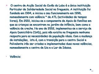 O centro de Acção Social do Covão do Lobo é a única instituição Particular de Solidariedade Social na freguesia. A instituição foi fundada em 1994, e iniciou o seu funcionamento em 1998, nomeadamente com valência * de ATL (actividades de tempos livres). Em 2001, iniciou-se a componente de Apoio ás famílias em que as crianças se encontram no jardim-de-infância, bem como a valência de creche. No ano de 2002, implementou-se o serviço de Apoio Domiciliário (SAD), pois não existia na freguesia nenhuma resposta para as necessidades da população idosa. Com a mudança de instalações,  isto é, com a transição para o centro Social e Polivalente irão ser criadas e implementadas duas novas valências, nomeadamente o centro de Dia e o Lar de Idosos. Valência: * … 