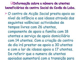 Informação sobre o número de utentes beneficiários do centro Social do Covão do Lobo . O centro de Acção Social presta apoio ao nível da infância   e aos idosos através das seguintes valências: actividades de tempos livres com 26 utentes, componente de apoio a família com 18 utentes e serviço de apoio domiciliário com 14 utentes. Com a criação do centro de dia irá prestar-se apoio a 30 utentes e com o lar de idosos apoio a 17 utentes. De referir que o numero de utentes apoiados aumentará com a transição para as novas instalações.   