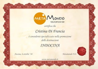 certifica che

                        Cristina Di Francia
                è consulente specializzato nella promozione
                             delle destinazioni

                           INDOCINA
Ancona, 6 ottobre ‘10                             Metamondo T.O.

                             www.metamondo.it
 