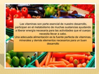 Las vitaminas son parte esencial de nuestro desarrollo,
participan en el metabolismo de muchas sustancias ayudando
a liberar energía necesaria para las actividades que el cuerpo
necesita llevar a cabo.
Una adecuada alimentación es la fuente perfecta de vitaminas,
minerales y demás elementos necesarios para un buen
desarrollo
 