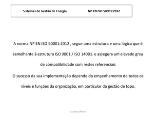 Sistemas de Gestão de Energia NP EN ISO 50001:2012
Cristina Effertz
A norma NP EN ISO 50001:2012 , segue uma estrutura e uma lógica que é
semelhante à estrutura ISO 9001 / ISO 14001. e assegura um elevado grau
de compatibilidade com restes referenciais
O sucesso da sua implementação depende do empenhamento de todos os
níveis e funções da organização, em particular da gestão de topo.
 