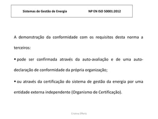 Sistemas de Gestão de Energia NP EN ISO 50001:2012
Cristina Effertz
A demonstração da conformidade com os requisitos desta norma a
terceiros:
 pode ser confirmada através da auto-avaliação e de uma auto-
declaração de conformidade da própria organização;
 ou através da certificação do sistema de gestão da energia por uma
entidade externa independente (Organismo de Certificação).
 