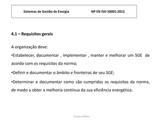 Sistemas de Gestão de Energia NP EN ISO 50001:2012
Cristina Effertz
4.1 – Requisitos gerais
A organização deve:
•Estabelecer, documentar , implementar , manter e melhorar um SGE de
acordo com os requisitos da norma;
•Definir e documentar o âmbito e fronteiras de seu SGE;
•Determinar e documentar como são cumpridos os requisitos da norma,
de modo a obter a melhoria contínua da sua eficiência energética.
 