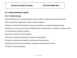 Sistemas de Gestão de Energia NP EN ISO 50001:2012
Cristina Effertz
4.2 – Responsabilidade da gestão
4.2.1 – Gestão de topo
•Deve demonstrar o seu comprometimento em apoiar o SGE e a melhoria continua da sua eficiência.
•Definir, estabelecer, implementar e manter a politica energética;
•Designar um representante da gestão e aprovar a formação de uma equipa de gestão da energia;
•Providenciar os recursos necessários ao estabelecimento, implementação, manutenção e melhora do SGE
e ao desempenho energético resultante;
•Identificar o âmbito e as fronteiras do SGE;
•Comunicar a importância da gestão da energia para a organização;
•Considerar o desempenho energético nos planeamentos de logo prazo;
•Assegurar que os resultados são medidos e reportados a intervalos determinados;
•Conduzir as revisões pela gestão.
 