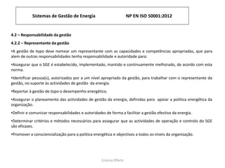 Sistemas de Gestão de Energia NP EN ISO 50001:2012
Cristina Effertz
4.2 – Responsabilidade da gestão
4.2.2 – Representante da gestão
•A gestão de topo deve nomear um representante com as capacidades e competências apropriadas, que para
alem de outras responsabilidades tenha responsabilidade e autoridade para:
•Assegurar que o SGE é estabelecido, implementado, mantido e continuamente melhorado, de acordo com esta
norma.
•Identificar pessoa(s), autorizados por a um nível apropriado da gestão, para trabalhar com o representante da
gestão, no suporte às actividades de gestão da energia.
•Reportar à gestão de topo o desempenho energético.
•Assegurar o planeamento das actividades de gestão da energia, definidas para apoiar a politica energética da
organização.
•Definir e comunicar responsabilidades e autoridades de forma a facilitar a gestão efectiva da energia.
•Determinar critérios e métodos necessários para assegurar que as actividades de operação e controlo do SGE
são eficazes.
•Promover a consciencialização para a politica energética e objectivos a todos os níveis da organização.
 