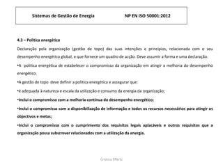 Sistemas de Gestão de Energia NP EN ISO 50001:2012
Cristina Effertz
4.3 – Politica energética
Declaração pela organização (gestão de topo) das suas intenções e princípios, relacionada com o seu
desempenho energético global, e que fornece um quadro de acção. Deve assumir a forma e uma declaração.
•A politica energética de estabelecer o compromisso da organização em atingir a melhoria do desempenho
energético.
•A gestão de topo deve definir a politica energética e assegurar que:
•é adequada à natureza e escala da utilização e consumo da energia da organização;
•Inclui o compromisso com a melhoria continua do desempenho energético;
•Inclui o compromisso com a disponibilização de informação e todos os recursos necessários para atingir os
objectivos e metas;
•Inclui o compromisso com o cumprimento dos requisitos legais aplacáveis e outros requisitos que a
organização possa subscrever relacionados com a utilização da energia.
 