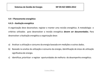Sistemas de Gestão de Energia NP EN ISO 50001:2012
Cristina Effertz
4.4 – Planeamento energético
4.4.3 – Avaliação energética
A organização deve desenvolver, registar e manter uma revisão energética. A metodologia e
critérios utilizados para desenvolver a revisão energética devem ser documentados. Para
desenvolver a Avaliação energética a organização deve:
a) Analisar a utilização e consumo da energia baseada em medições e outros dados.
b) Baseado na analise da utilização e consumo da energia, identificação de áreas de utilização
significativa de energia.
c) Identificar, prioritizar e registar oportunidades de melhoria do desempenho energético.
 