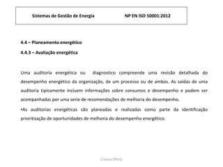 Sistemas de Gestão de Energia NP EN ISO 50001:2012
Cristina Effertz
4.4 – Planeamento energético
4.4.3 – Avaliação energética
Uma auditoria energética ou diagnostico compreende uma revisão detalhada do
desempenho energético da organização, de um processo ou de ambos. As saídas de uma
auditoria tipicamente incluem informações sobre consumos e desempenho e podem ser
acompanhadas por uma serie de recomendações de melhoria do desempenho.
•As auditorias energéticas são planeadas e realizadas como parte da identificação
prioritização de oportunidades de melhoria do desempenho energético.
 