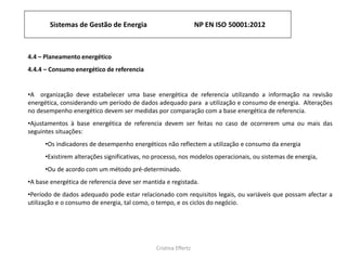 Sistemas de Gestão de Energia NP EN ISO 50001:2012
Cristina Effertz
4.4 – Planeamento energético
4.4.4 – Consumo energético de referencia
•A organização deve estabelecer uma base energética de referencia utilizando a informação na revisão
energética, considerando um período de dados adequado para a utilização e consumo de energia. Alterações
no desempenho energético devem ser medidas por comparação com a base energética de referencia.
•Ajustamentos à base energética de referencia devem ser feitas no caso de ocorrerem uma ou mais das
seguintes situações:
•Os indicadores de desempenho energéticos não reflectem a utilização e consumo da energia
•Existirem alterações significativas, no processo, nos modelos operacionais, ou sistemas de energia,
•Ou de acordo com um método pré-determinado.
•A base energética de referencia deve ser mantida e registada.
•Período de dados adequado pode estar relacionado com requisitos legais, ou variáveis que possam afectar a
utilização e o consumo de energia, tal como, o tempo, e os ciclos do negócio.
 