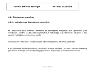 Sistemas de Gestão de Energia NP EN ISO 50001:2012
Cristina Effertz
4.4 – Planeamento energético
4.4.5 – Indicadores de desempenho energéticos
•A organização deve identificar indicadores de desempenho energéticos (EDI) apropriados para
monitorizar e medir o seu desempenho energético. A metodologia para determinar e actualizar os IDE
deve ser registada e periodicamente revista.
•Os IDE devem ser revistos e comparados com a base energética de referencia apropriada.
•Os IDE poder ser simples parâmetros , um rácio ou modelos complexos. Tal como: consumo de energia
por unidade de tempo; consumo de energia por unidade de produção, ou modelos multi-variável.
 