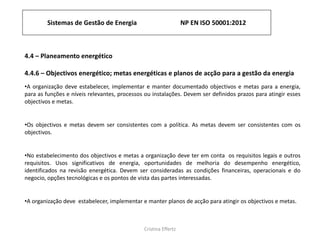Sistemas de Gestão de Energia NP EN ISO 50001:2012
Cristina Effertz
4.4 – Planeamento energético
4.4.6 – Objectivos energético; metas energéticas e planos de acção para a gestão da energia
•A organização deve estabelecer, implementar e manter documentado objectivos e metas para a energia,
para as funções e níveis relevantes, processos ou instalações. Devem ser definidos prazos para atingir esses
objectivos e metas.
•Os objectivos e metas devem ser consistentes com a política. As metas devem ser consistentes com os
objectivos.
•No estabelecimento dos objectivos e metas a organização deve ter em conta os requisitos legais e outros
requisitos. Usos significativos de energia, oportunidades de melhoria do desempenho energético,
identificados na revisão energética. Devem ser consideradas as condições financeiras, operacionais e do
negocio, opções tecnológicas e os pontos de vista das partes interessadas.
•A organização deve estabelecer, implementar e manter planos de acção para atingir os objectivos e metas.
 