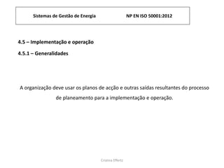 Sistemas de Gestão de Energia NP EN ISO 50001:2012
Cristina Effertz
4.5 – Implementação e operação
4.5.1 – Generalidades
A organização deve usar os planos de acção e outras saídas resultantes do processo
de planeamento para a implementação e operação.
 