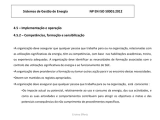 Sistemas de Gestão de Energia NP EN ISO 50001:2012
Cristina Effertz
4.5 – Implementação e operação
4.5.2 – Competências, formação e sensibilização
•A organização deve assegurar que qualquer pessoa que trabalha para ou na organização, relacionadas com
as utilizações significativas da energia, têm as competências, com base nas habilitações académicas, treino,
ou experiencia adequadas. A organização deve identificar as necessidades de formação associadas com o
controlo das utilizações significativas de energia e ao funcionamento do SGE.
•A organização deve providenciar a formação ou tomar outras acção para ir ao encontro destas necessidades.
•Devem ser mantidos os registos apropriados.
•A organização deve assegurar que qualquer pessoa que trabalha para ou na organização, está consciente :
•Do impacte actual ou potencial, relativamente ao uso e consumo da energia, das sua actividades, e
como as suas actividades e comportamentos contribuem para atingir os objectivos e metas e das
potenciais consequências do não cumprimento de procedimentos específicos.
 