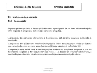 Sistemas de Gestão de Energia NP EN ISO 50001:2012
Cristina Effertz
Setembro 2011
4.5 – Implementação e operação
4.5.3 – Comunicação
Propósito: garantir que todas as pessoa que trabalham na organização ou em seu nome possam tomar parte
activa na gestão da energia e na melhoria do desempenho energético.
•A organização deve comunicar internamente o desempenho do SGE, de forma apropriada à dimensão da
organização.
•A organização deve estabelecer e implementar um processo através do qual qualquer pessoa que trabalhe
para a organização ou em seu nome possa fazer comentários ou sugestões de melhoria do SGE.
•A organização deve decidir sobre a comunicação para o exterior da sua politica energética, o SGE e o
desempenho energético, e deve documentar essa decisão. Se a decisão for comunicar externamente, a
organização deve estabelecer e implementar uma metodologia para essa comunicação externa.
 
