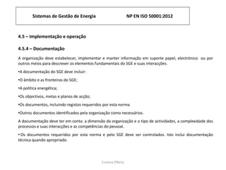Sistemas de Gestão de Energia NP EN ISO 50001:2012
Cristina Effertz
4.5 – Implementação e operação
4.5.4 – Documentação
A organização deve estabelecer, implementar e manter informação em suporte papel, electrónico ou por
outros meios para descrever os elementos fundamentais do SGE e suas interacções.
•A documentação do SGE deve incluir:
•O âmbito e as fronteiras do SGE;
•A politica energética;
•Os objectivos, metas e planos de acção;
•Os documentos, incluindo registos requeridos por esta norma
•Outros documentos identificados pela organização como necessários.
A documentação deve ter em conta: a dimensão da organização e o tipo de actividades, a complexidade dos
processos e suas interacções e as competências do pessoal.
• Os documentos requeridos por esta norma e pelo SGE deve ser controlados. Isto inclui documentação
técnica quando apropriado.
 