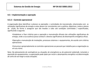 Sistemas de Gestão de Energia NP EN ISO 50001:2012
Cristina Effertz
4.5 – Implementação e operação
4.5.5 – Controlo operacional
A organização deve identificar e planear as operações e actividades de manutenção, relacionadas com as
utilizações significativas de energia e estas devem ser consistentes com a politica, objectivos, metas e planos
de acção, de forma a assegurar que são levadas a cabo sob condições controladas / especificadas,
significando o seguinte:
•Estabelecer e fixar critérios para a operação e manutenção eficazes das utilizações significativas de
energia, onde a sua ausência possa conduzir a desvios significativos do desempenho energético eficaz.
•Operação e manutenção de instalações, processos sistemas e equipamentos, de acordo com critérios
operacionais.
•Comunicar apropriadamente os controlos operacionais ao pessoal que trabalha para a organização ou
em seu nome.
Nota: No planeamento de contingência ou situações de emergência ou de potencial catástrofe, incluindo a
aquisição de equipamentos, a organização pode optar por incluir o desempenho energético na determinação
de como ele vai reagir a essas situações.
 