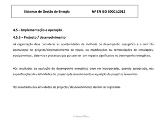 Cristina Effertz
4.5 – Implementação e operação
4.5.6 – Projecto / desenvolvimento
•A organização deve considerar as oportunidades de melhoria do desempenho energético e o controlo
operacional no projecto/desenvolvimento de novas, ou modificações ou remodelações de instalações,
equipamentos , sistemas e processos que possam ter um impacte significativo no desempenho energético.
•Os resultados da avaliação do desempenho energético deve ser incorporadas, quando apropriado, nas
especificações das actividades de projecto/desenvolvimento e aquisição de projectos relevantes.
•Os resultados das actividades de projecto / desenvolvimento devem ser registadas.
Sistemas de Gestão de Energia NP EN ISO 50001:2012
 