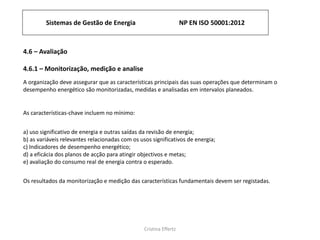 Sistemas de Gestão de Energia NP EN ISO 50001:2012
Cristina Effertz
4.6 – Avaliação
4.6.1 – Monitorização, medição e analise
A organização deve assegurar que as características principais das suas operações que determinam o
desempenho energético são monitorizadas, medidas e analisadas ​​em intervalos planeados.
As características-chave incluem no mínimo:
a) uso significativo de energia e outras saídas da revisão de energia;
b) as variáveis ​​relevantes relacionadas com os usos significativos de energia;
c) Indicadores de desempenho energético;
d) a eficácia dos planos de acção para atingir objectivos e metas;
e) avaliação do consumo real de energia contra o esperado.
Os resultados da monitorização e medição das características fundamentais devem ser registadas.
 
