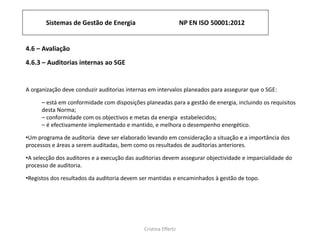 Sistemas de Gestão de Energia NP EN ISO 50001:2012
Cristina Effertz
4.6 – Avaliação
4.6.3 – Auditorias internas ao SGE
A organização deve conduzir auditorias internas em intervalos planeados para assegurar que o SGE:
⎯ está em conformidade com disposições planeadas para a gestão de energia, incluindo os requisitos
desta Norma;
⎯ conformidade com os objectivos e metas da energia estabelecidos;
⎯ é efectivamente implementado e mantido, e melhora o desempenho energético.
•Um programa de auditoria deve ser elaborado levando em consideração a situação e a importância dos
processos e áreas a serem auditadas, bem como os resultados de auditorias anteriores.
•A selecção dos auditores e a execução das auditorias devem assegurar objectividade e imparcialidade do
processo de auditoria.
•Registos dos resultados da auditoria devem ser mantidas e encaminhados à gestão de topo.
 