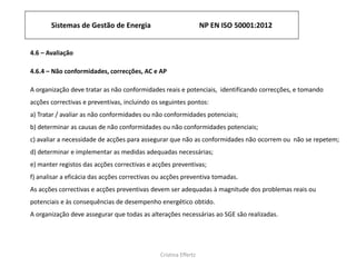 Sistemas de Gestão de Energia NP EN ISO 50001:2012
Cristina Effertz
4.6 – Avaliação
4.6.4 – Não conformidades, correcções, AC e AP
A organização deve tratar as não conformidades reais e potenciais, identificando correcções, e tomando
acções correctivas e preventivas, incluindo os seguintes pontos:
a) Tratar / avaliar as não conformidades ou não conformidades potenciais;
b) determinar as causas de não conformidades ou não conformidades potenciais;
c) avaliar a necessidade de acções para assegurar que não as conformidades não ocorrem ou não se repetem;
d) determinar e implementar as medidas adequadas necessárias;
e) manter registos das acções correctivas e acções preventivas;
f) analisar a eficácia das acções correctivas ou acções preventiva tomadas.
As acções correctivas e acções preventivas devem ser adequadas à magnitude dos problemas reais ou
potenciais e às consequências de desempenho energético obtido.
A organização deve assegurar que todas as alterações necessárias ao SGE são realizadas.
 