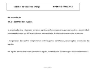 Sistemas de Gestão de Energia NP EN ISO 50001:2012
Cristina Effertz
4.6 – Avaliação
4.6.5 – Controlo dos registos
•A organização deve estabelecer e manter registos, conforme necessário, para demonstrar a conformidade
com as exigências do seu SGE e desta Norma, e os resultados de desempenho energético alcançados.
• A organização deve definir e implementar controlos para a identificação, recuperação e conservação dos
registos.
•Os registos devem ser e devem permanecer legíveis, identificáveis ​​e rastreáveis ​​para a actividade em causa.
 