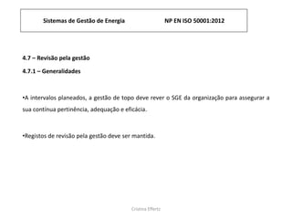 Sistemas de Gestão de Energia NP EN ISO 50001:2012
Cristina Effertz
4.7 – Revisão pela gestão
4.7.1 – Generalidades
•A intervalos planeados, a gestão de topo deve rever o SGE da organização para assegurar a
sua contínua pertinência, adequação e eficácia.
•Registos de revisão pela gestão deve ser mantida.
 