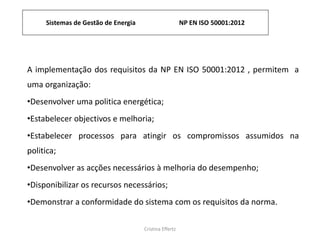 Sistemas de Gestão de Energia NP EN ISO 50001:2012
Cristina Effertz
A implementação dos requisitos da NP EN ISO 50001:2012 , permitem a
uma organização:
•Desenvolver uma politica energética;
•Estabelecer objectivos e melhoria;
•Estabelecer processos para atingir os compromissos assumidos na
politica;
•Desenvolver as acções necessários à melhoria do desempenho;
•Disponibilizar os recursos necessários;
•Demonstrar a conformidade do sistema com os requisitos da norma.
 