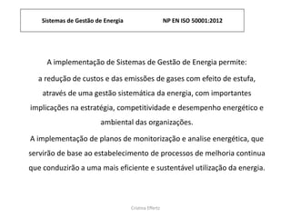 Sistemas de Gestão de Energia NP EN ISO 50001:2012
Cristina Effertz
A implementação de Sistemas de Gestão de Energia permite:
a redução de custos e das emissões de gases com efeito de estufa,
através de uma gestão sistemática da energia, com importantes
implicações na estratégia, competitividade e desempenho energético e
ambiental das organizações.
A implementação de planos de monitorização e analise energética, que
servirão de base ao estabelecimento de processos de melhoria continua
que conduzirão a uma mais eficiente e sustentável utilização da energia.
 