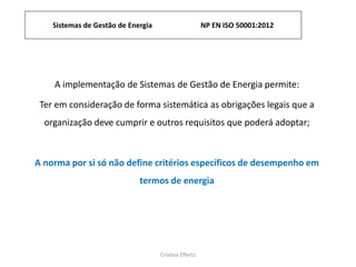 Sistemas de Gestão de Energia NP EN ISO 50001:2012
Cristina Effertz
A implementação de Sistemas de Gestão de Energia permite:
Ter em consideração de forma sistemática as obrigações legais que a
organização deve cumprir e outros requisitos que poderá adoptar;
A norma por si só não define critérios específicos de desempenho em
termos de energia
 