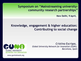 www.guninetwork.org
Symposium on “Mainstreaming university-
community research partnerships”
New Delhi, 9 April,
Knowledge, engagement & higher education:
Contributing to social change
Cristina Escrigas,
Global University Network for Innovation (GUNi),
Barcelona, Spain
 
