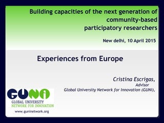 www.guninetwork.org
Building capacities of the next generation of
community-based
participatory researchers
New delhi, 10 April 2015
Experiences from Europe
Cristina Escrigas,
Advisor
Global University Network for Innovation (GUNi),
 