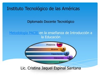 Metodología PACIE en la enseñanza de Introducción a
la Educación
Lic. Cristina Jaquel Espinal Santana
Diplomado Docente Tecnológico
Instituto Tecnológico de las Américas
 