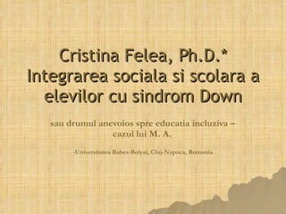 Cristina Felea, Ph.D.* Integrarea soci ala si scolara  a elevilor cu sindrom Down sau drumul anevoios spre educatia incluziva –  cazul lui M. A.   * Universitatea Babes-Bolyai, Cluj-Napoca, Romania 