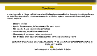 Novo tempo
• A nova concepção de criança e adolescente, possibilitada pelo marco dos Direitos Humanos, permitiu que fossem
reconhecidos como questões relevantes para as políticas públicas aspectos fundamentais da sua condição de
sujeitos psíquicos:
- São seres falantes
- Agentes de sua subjetivação frente as experiências no mundo
- Têm histórias de vida e experiências particulares
- São atravessados pelos enigmas da existência
- São passíveis de sofrimento e adoecimento mental
- Têm direito de serem tratados/cuidados quando o sofrimento se fizer insuportável
ESTA NOVA CONCEPÇÃO DE CRIANÇA E ADOLESCENTE FOI DESTACADA NA III CONFERÊNCIA NACIONAL DE
SAÚDE MENTAL (2001)
Divisor de águas na história brasileira da SMCA
 