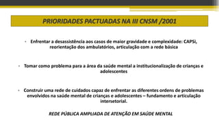 PRIORIDADES PACTUADAS NA III CNSM /2001
• Enfrentar a desassistência aos casos de maior gravidade e complexidade: CAPSi,
reorientação dos ambulatórios, articulação com a rede básica
• Tomar como problema para a área da saúde mental a institucionalização de crianças e
adolescentes
• Construir uma rede de cuidados capaz de enfrentar as diferentes ordens de problemas
envolvidos na saúde mental de crianças e adolescentes – fundamento e articulação
intersetorial.
REDE PÚBLICA AMPLIADA DE ATENÇÃO EM SAÚDE MENTAL
 